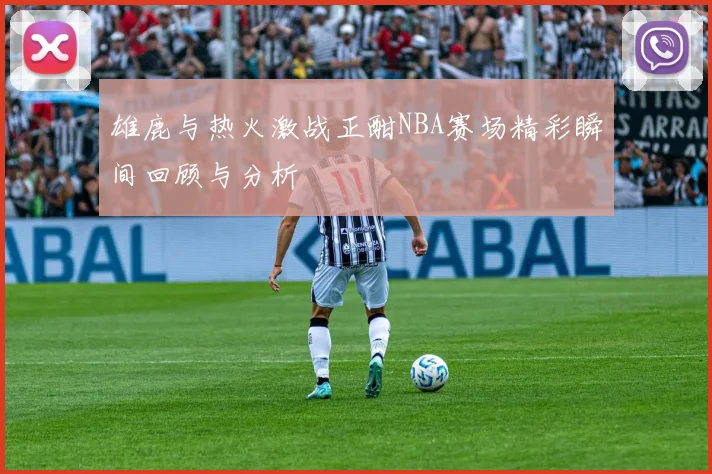 雄鹿与热火激战正酣NBA赛场精彩瞬间回顾与分析