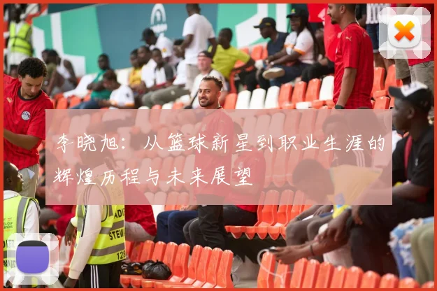 李晓旭：从篮球新星到职业生涯的辉煌历程与未来展望